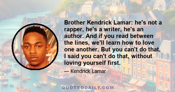 Brother Kendrick Lamar: he's not a rapper, he's a writer, he's an author. And if you read between the lines, we'll learn how to love one another. But you can't do that, I said you can't do that, without loving yourself