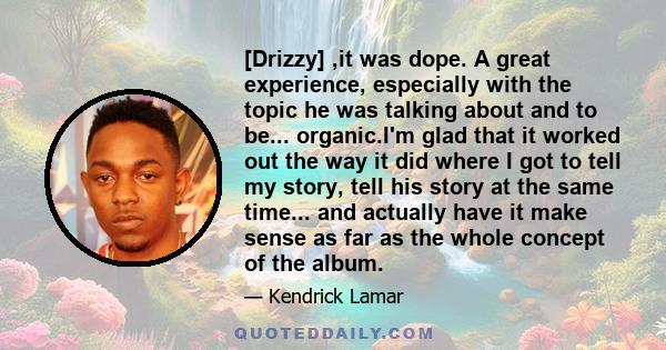 [Drizzy] ,it was dope. A great experience, especially with the topic he was talking about and to be... organic.I'm glad that it worked out the way it did where I got to tell my story, tell his story at the same time...