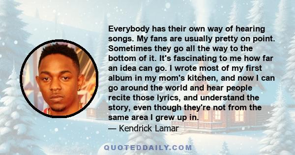 Everybody has their own way of hearing songs. My fans are usually pretty on point. Sometimes they go all the way to the bottom of it. It's fascinating to me how far an idea can go. I wrote most of my first album in my