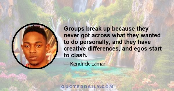 Groups break up because they never got across what they wanted to do personally, and they have creative differences, and egos start to clash.