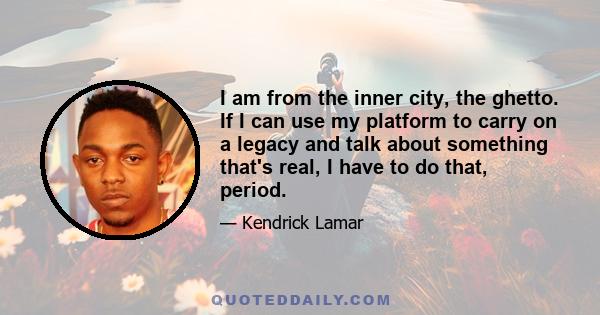 I am from the inner city, the ghetto. If I can use my platform to carry on a legacy and talk about something that's real, I have to do that, period.