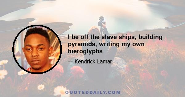 I be off the slave ships, building pyramids, writing my own hieroglyphs