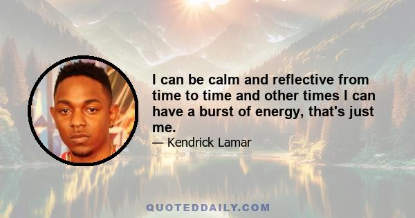 I can be calm and reflective from time to time and other times I can have a burst of energy, that's just me.