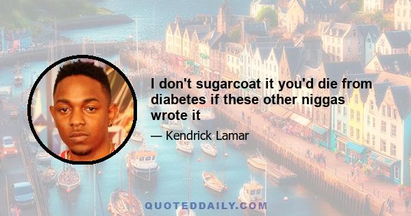 I don't sugarcoat it you'd die from diabetes if these other niggas wrote it