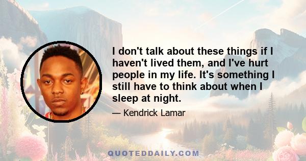 I don't talk about these things if I haven't lived them, and I've hurt people in my life. It's something I still have to think about when I sleep at night.