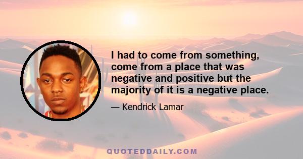 I had to come from something, come from a place that was negative and positive but the majority of it is a negative place.