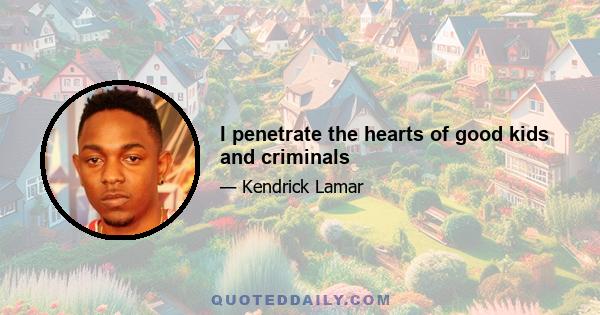 I penetrate the hearts of good kids and criminals