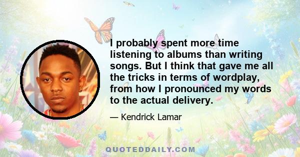 I probably spent more time listening to albums than writing songs. But I think that gave me all the tricks in terms of wordplay, from how I pronounced my words to the actual delivery.