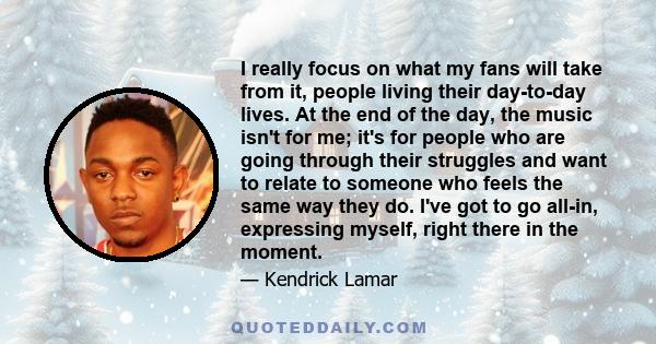 I really focus on what my fans will take from it, people living their day-to-day lives. At the end of the day, the music isn't for me; it's for people who are going through their struggles and want to relate to someone