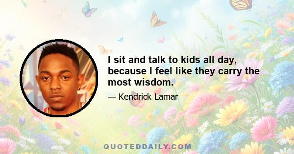 I sit and talk to kids all day, because I feel like they carry the most wisdom.