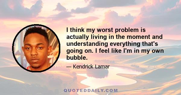 I think my worst problem is actually living in the moment and understanding everything that's going on. I feel like I'm in my own bubble.