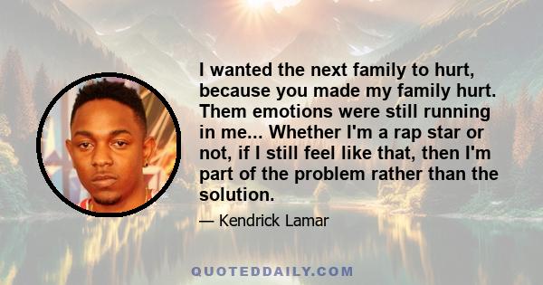 I wanted the next family to hurt, because you made my family hurt. Them emotions were still running in me... Whether I'm a rap star or not, if I still feel like that, then I'm part of the problem rather than the