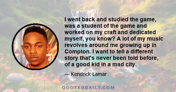 I went back and studied the game, was a student of the game and worked on my craft and dedicated myself, you know? A lot of my music revolves around me growing up in Compton. I want to tell a different story that's