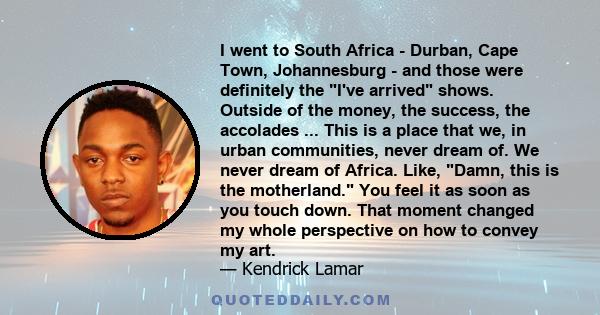 I went to South Africa - Durban, Cape Town, Johannesburg - and those were definitely the I've arrived shows. Outside of the money, the success, the accolades ... This is a place that we, in urban communities, never