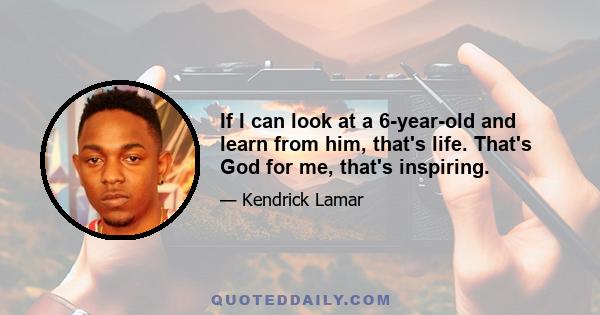 If I can look at a 6-year-old and learn from him, that's life. That's God for me, that's inspiring.