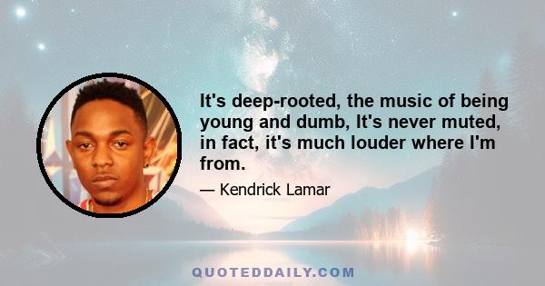 It's deep-rooted, the music of being young and dumb, It's never muted, in fact, it's much louder where I'm from.