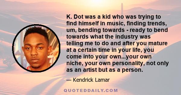 K. Dot was a kid who was trying to find himself in music, finding trends, um, bending towards - ready to bend towards what the industry was telling me to do and after you mature at a certain time in your life, you come