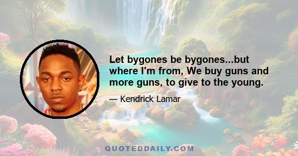 Let bygones be bygones...but where I'm from, We buy guns and more guns, to give to the young.