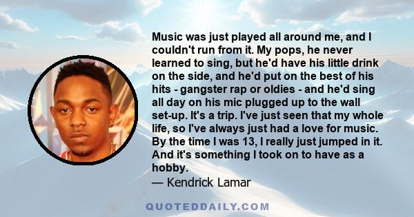 Music was just played all around me, and I couldn't run from it. My pops, he never learned to sing, but he'd have his little drink on the side, and he'd put on the best of his hits - gangster rap or oldies - and he'd