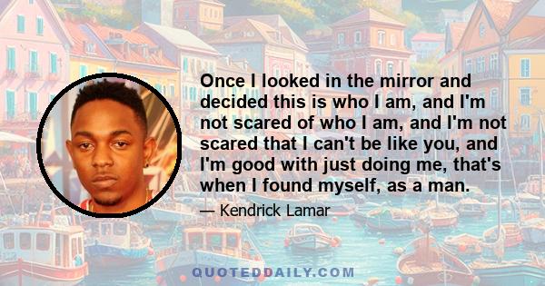 Once I looked in the mirror and decided this is who I am, and I'm not scared of who I am, and I'm not scared that I can't be like you, and I'm good with just doing me, that's when I found myself, as a man.