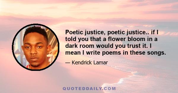 Poetic justice, poetic justice.. if I told you that a flower bloom in a dark room would you trust it. I mean I write poems in these songs.