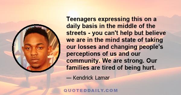 Teenagers expressing this on a daily basis in the middle of the streets - you can't help but believe we are in the mind state of taking our losses and changing people's perceptions of us and our community. We are