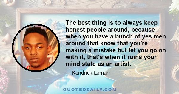 The best thing is to always keep honest people around, because when you have a bunch of yes men around that know that you're making a mistake but let you go on with it, that's when it ruins your mind state as an artist.