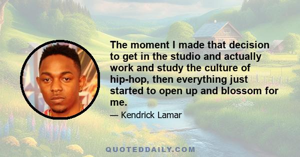 The moment I made that decision to get in the studio and actually work and study the culture of hip-hop, then everything just started to open up and blossom for me.