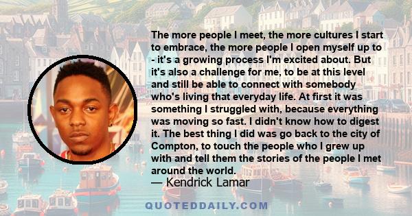 The more people I meet, the more cultures I start to embrace, the more people I open myself up to - it's a growing process I'm excited about. But it's also a challenge for me, to be at this level and still be able to