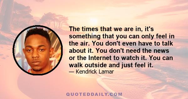 The times that we are in, it's something that you can only feel in the air. You don't even have to talk about it. You don't need the news or the Internet to watch it. You can walk outside and just feel it.