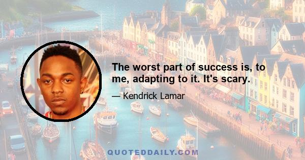 The worst part of success is, to me, adapting to it. It's scary.