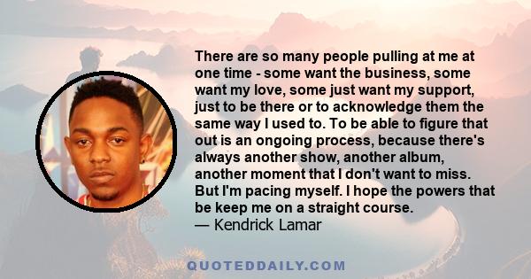 There are so many people pulling at me at one time - some want the business, some want my love, some just want my support, just to be there or to acknowledge them the same way I used to. To be able to figure that out is 