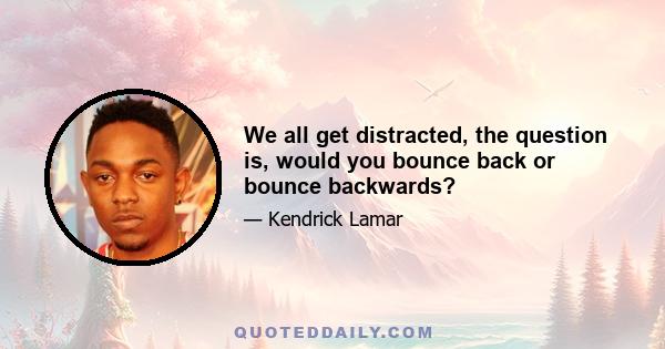 We all get distracted, the question is, would you bounce back or bounce backwards?