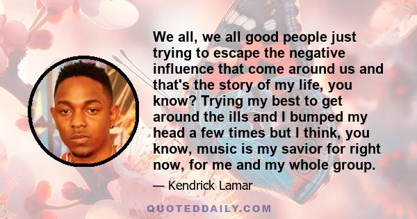 We all, we all good people just trying to escape the negative influence that come around us and that's the story of my life, you know? Trying my best to get around the ills and I bumped my head a few times but I think,