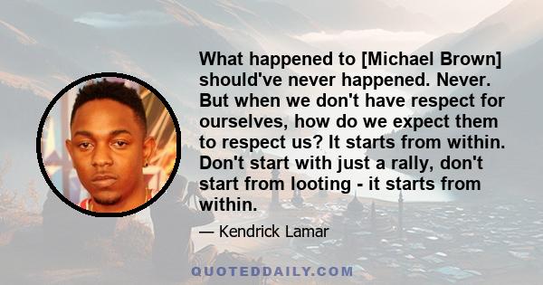 What happened to [Michael Brown] should've never happened. Never. But when we don't have respect for ourselves, how do we expect them to respect us? It starts from within. Don't start with just a rally, don't start from 