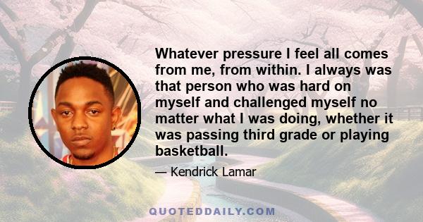 Whatever pressure I feel all comes from me, from within. I always was that person who was hard on myself and challenged myself no matter what I was doing, whether it was passing third grade or playing basketball.