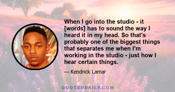 When I go into the studio - it [words] has to sound the way I heard it in my head. So that's probably one of the biggest things that separates me when I'm working in the studio - just how I hear certain things.