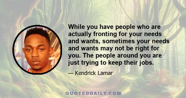 While you have people who are actually fronting for your needs and wants, sometimes your needs and wants may not be right for you. The people around you are just trying to keep their jobs.