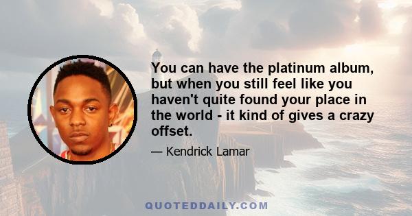 You can have the platinum album, but when you still feel like you haven't quite found your place in the world - it kind of gives a crazy offset.