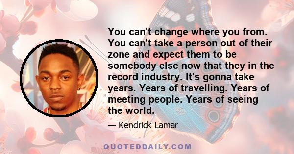 You can't change where you from. You can't take a person out of their zone and expect them to be somebody else now that they in the record industry. It's gonna take years. Years of travelling. Years of meeting people.