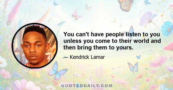 You can't have people listen to you unless you come to their world and then bring them to yours.