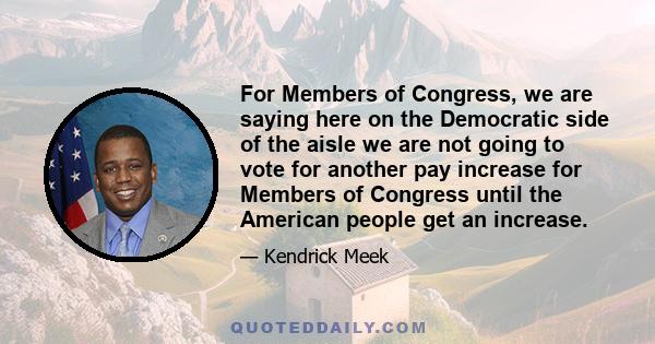 For Members of Congress, we are saying here on the Democratic side of the aisle we are not going to vote for another pay increase for Members of Congress until the American people get an increase.