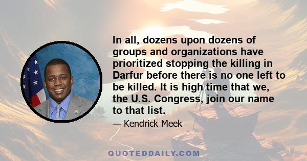 In all, dozens upon dozens of groups and organizations have prioritized stopping the killing in Darfur before there is no one left to be killed. It is high time that we, the U.S. Congress, join our name to that list.