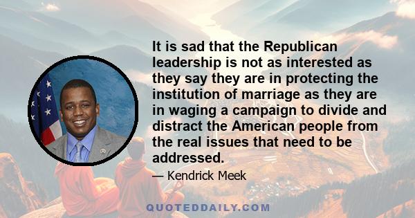 It is sad that the Republican leadership is not as interested as they say they are in protecting the institution of marriage as they are in waging a campaign to divide and distract the American people from the real