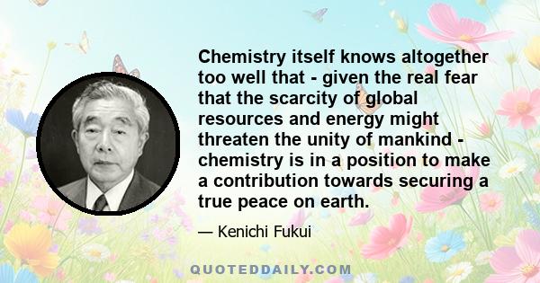 Chemistry itself knows altogether too well that - given the real fear that the scarcity of global resources and energy might threaten the unity of mankind - chemistry is in a position to make a contribution towards