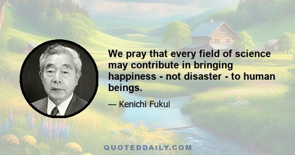 We pray that every field of science may contribute in bringing happiness - not disaster - to human beings.