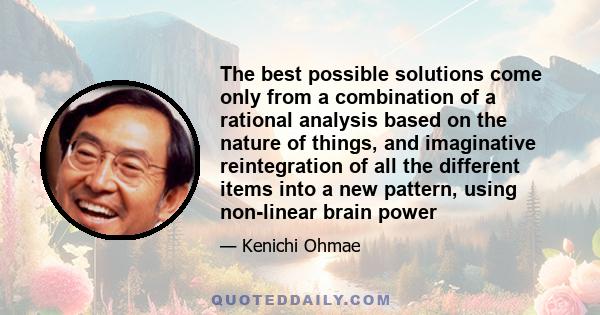 The best possible solutions come only from a combination of a rational analysis based on the nature of things, and imaginative reintegration of all the different items into a new pattern, using non-linear brain power