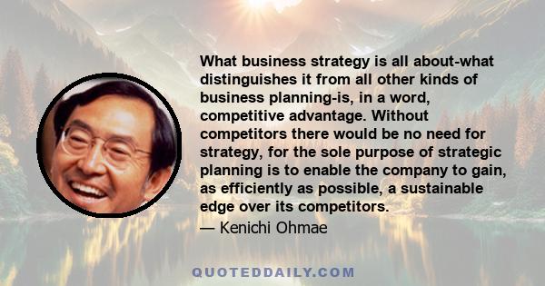 What business strategy is all about-what distinguishes it from all other kinds of business planning-is, in a word, competitive advantage. Without competitors there would be no need for strategy, for the sole purpose of