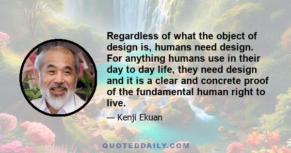 Regardless of what the object of design is, humans need design. For anything humans use in their day to day life, they need design and it is a clear and concrete proof of the fundamental human right to live.