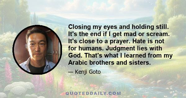 Closing my eyes and holding still. It's the end if I get mad or scream. It's close to a prayer. Hate is not for humans. Judgment lies with God. That's what I learned from my Arabic brothers and sisters.